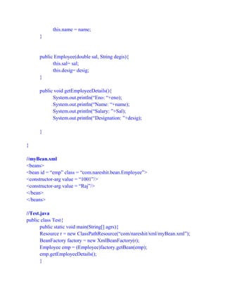 this.name = name;
}
public Employee(double sal, String degis){
this.sal= sal;
this.desig= desig;
}
public void getEmployeeDetails(){
System.out.println(“Eno: “+eno);
System.out.println(“Name: “+name);
System.out.println(“Salary: ”+Sal);
System.out.println(“Designation: ”+desig);
}
}
//myBean.xml
<beans>
<bean id = “emp” class = “com.nareshit.bean.Employee”>
<constructor-arg value = “1001”/>
<constructor-arg value = “Raj”/>
</bean>
</beans>
//Test.java
public class Test{
public static void main(String[] agrs){
Resource r = new ClassPathResource(“com/nareshit/xml/myBean.xml”);
BeanFactory factory = new XmlBeanFactory(r);
Employee emp = (Employee)factory.getBean(emp);
emp.getEmployeeDetails();
}
 