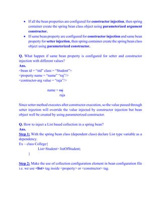  If all the bean properties are configured for constructor injection, then spring
container create the spring bean class object using parameterized argument
constructor.
 If same bean property are configured for constructor injection and same bean
property for setter injection, then spring container create the spring bean class
object using parameterized constructor.
Q. What happen if same bean property is configured for setter and constructor
injection with different values?
Ans.
<bean id = “std” class = “Student”>
<property name = “name” “raj”/>
<contructor-arg value = “raja”/>
name = raj
raja
Since setter method executes after constructor execution, so the value passed through
setter injection will override the value injected by constructor injection but bean
object well be created by using parameterized constructor.
Q. How to inject a List based collection in a spring bean?
Ans.
Step 1: With the spring bean class (dependent class) declare List type variable as a
dependency.
Ex – class College{
List<Student> listOfStudent;
}
Step 2: Make the use of collection configuration element in bean configuration file
i.e. we use <list> tag inside <property> or <constructor> tag.
 