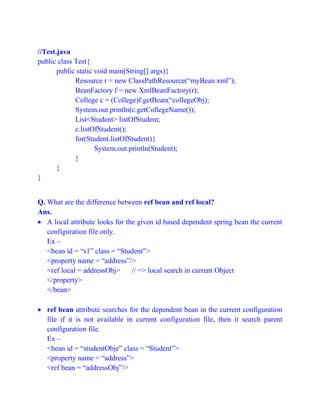 //Test.java
public class Test{
public static void main(String[] args){
Resource r = new ClassPathResource(“myBean.xml”);
BeanFactory f = new XmlBeanFactory(r);
College c = (College)f.getBean(“collegeObj);
System.out.println(c.getCollegeName());
List<Student> listOfStudent;
c.listOfStudent();
for(Student.listOfStudent){
System.out.println(Student);
}
}
}
Q. What are the difference between ref bean and ref local?
Ans.
 A local attribute looks for the given id based dependent spring bean the current
configuration file only.
Ex –
<bean id = “s1” class = “Student”>
<property name = “address”/>
<ref local = addressObj> // => local search in current Object
</property>
</bean>
 ref bean attribute searches for the dependent bean in the current configuration
file if it is not available in current configuration file, then it search parent
configuration file.
Ex –
<bean id = “studentObje” class = “Student”>
<property name = “address”>
<ref bean = “addressObj”/>
 
