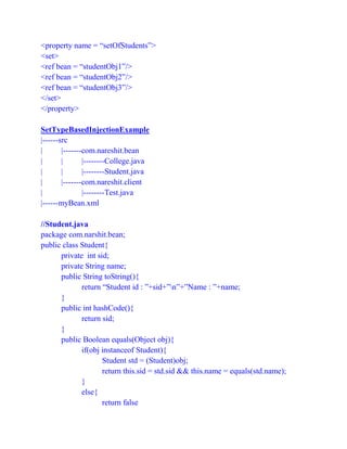 <property name = “setOfStudents”>
<set>
<ref bean = “studentObj1”/>
<ref bean = “studentObj2”/>
<ref bean = “studentObj3”/>
</set>
</property>
SetTypeBasedInjectionExample
|------src
| |-------com.nareshit.bean
| | |--------College.java
| | |--------Student.java
| |-------com.nareshit.client
| |--------Test.java
|------myBean.xml
//Student.java
package com.narshit.bean;
public class Student{
private int sid;
private String name;
public String toString(){
return “Student id : ”+sid+”n”+”Name : ”+name;
}
public int hashCode(){
return sid;
}
public Boolean equals(Object obj){
if(obj instanceof Student){
Student std = (Student)obj;
return this.sid = std.sid && this.name = equals(std.name);
}
else{
return false
 