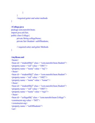 }
}
//required getter and setter methods
}
//College.java
package com.nareshit.bean;
import java.util.Set;
public class College{
private String collegeName;
private Set<Student> setOfStudents;
// required setter and getter Methods
}
//myBean.xml
<beans>
<bean id = “studentObj1” class = “com.nareshit.bean.Student”>
<property name = “sid” value = “1001”/>
<property name = “name” value = “raj”/>
</bean>
<bean id = “studentObj2” class = “com.nareshit.bean.Student”>
<property name = “sid” value = “1002”/>
<property name = “name” value = “tomar”/>
</bean>
<bean id = “studentObj3” class = “com.nareshit.bean.Student”>
<property name = “sid” value = “1003”/>
<property name = “name” value = “raja”/>
</bean>
<bean id = “collegeObj” class = “com.nareshit.bean.College”>
<constructor-arg value = “NIT”>
</constructor-arg>
<property name = “setOfStudents”>
<set>
 