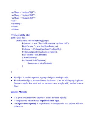 <ref bean = “studentObj1”/>
<ref bean = “studentObj2”/>
<ref bean = “studentObj3”/>
</set>
</property>
</bean>
</beans>
//Test.java (like List)
public class Test{
public static void main(String[] args){
Resource r = new ClassPathResource(“myBean.xml”);
BeanFactory f = new XmlBeanFactory(r);
College c = (College)f.getBean(“collegeObj);
System.out.println(c.getCollegeName());
List<Student> listOfStudent;
c.listOfStudent();
for(Student.listOfStudent){
System.out.println(Student);
}
}
}
 Set object is used to represent a group of objects as single units.
 Set collection objects are not allowed duplicates. If we are adding any duplicate
then no compile time error and no run time error, simply add() method returns
false.
equals() Method:
 It is given to compare two objects of a class for their equality.
 It compares the objects based implementation logic.
 In Object class equals() is implemented to compare the two objects with the
references.
 