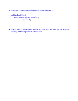  Inside the Object class equals() method implementation –
public class Object{
public boolean equals(Object obj){
return this == obj;
}
}
 If you want to compare two objects of a class with the state, we can override
equals() method in your user-defined class.
 