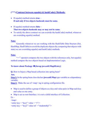 (***) Contract between equals() & hashCode() Methods:
 If equals() method returns true –
If and only if two objects hashcode must be same.
 If equals() method returns false –
That two objects hashcode may or may not be same.
 To satisfy the above contract we can override the hashCode() method, whenever
are overriding equals() method.
Note:
Generally whenever we are working with the HashTable Data Stucture (Set,
HashMap, HashTable) to avoid the duplicate objects (by comparing that objects with
state) we are overriding equals() and hashCode() methods.
Note:
“==” operator compares the two objects with the references only, but equals()
method compare the two objects based on Implementation Logic.
To know about Package [Javap java.util.Map$Entry]
Q. How to Inject a Map based collection into spring bean?
Ans.
Step 1: In the spring bean class declare java.util.Map type variable as a dependency
variable.
Step 2: Make the use of <map> tag in spring configuration file.
 Map is used to define a group of objects as a key and value pairs in Map each key
and value as one entry.
 Map is act as root Interface. it is not a child interface of Collection.
Ex –
<map>
<entry key = “key1” value = “1”/>
<entry key = “key2” value ref =”studentobj1”/>
 