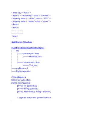 <entry key = “key3”>
<bean id = “studenobj2” class = “Student”>
<property name = “rollno” value = “1001”/>
<property name = “name” value = “rama”/>
</bean>
</entry>
…………….
…………….
</map>
Application Structure
MapTypeBasedInjectionExample1
|------src
| |-------com.nareshit.bean
| | |--------Question.java
| |
| |-------com.nareshit.client
| |--------Test.java
|------myBean.xml
|------log4j.properties
//Question.java
Import java.util.Map;
public class Question{
private int questioned;
private String question;
private Map<String, String> answers;
// required setters and getters Methods
}
 