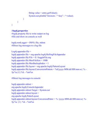 String value = entry.getValue();
System.out.println(“Answers : “+key” : “+value);
}
}
}
//log4j.properties
#log4j property file to write output on log
#file and show on console as well
log4j.rootLogger = INFO, file, stdout
#Direct log messages to a log file
Log4j.appender.file =
log4j.appender.file = org.apache.log4j.RollingFileAppender
log4j.appender.file.File = E:logginFile.org
log4j.appender.file.MaxFileSize = 1MB
log4j.appender.file.MaxBackupIndex = 1
log4j.appender.file.layout = org.apache.log4j.PatternLayout
log4j.appender.file.layout.ConversioinPattern = %d{yyyy-MM-dd HH:mm:ss} % -
5p %c{1}:%L - %m%n
#Direct log messages to console
log4j.appender.stdout =
org.apache.log4j.ConsoleAppender
log4j.appender.stdout.Target = System.out
log4j.appender.stdout.layout =
org.apache.log4j.PatterLayout
log4j.appender.stdout.layour.ConversionPatter = % {yyyy-MM-dd HH:mm:ss} %-
5p %c {1}: %L - %m%n
 
