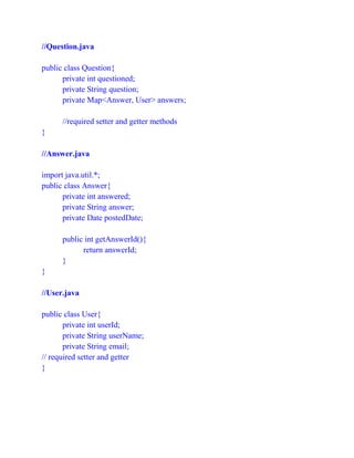 //Question.java
public class Question{
private int questioned;
private String question;
private Map<Answer, User> answers;
//required setter and getter methods
}
//Answer.java
import java.util.*;
public class Answer{
private int answered;
private String answer;
private Date postedDate;
public int getAnswerId(){
return answerId;
}
}
//User.java
public class User{
private int userId;
private String userName;
private String email;
// required setter and getter
}
 