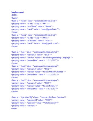 //myBean.xml
<DTD>
<beans>
<bean id = “user1” class = “com.nareshit.bean.User”>
<property name = “userId” value = “1001”/>
<property name = “userName” value = “Ramu”/>
<property name = “email” value = “ramu@gmail.com”/>
</bean>
<bean id = “user2” class = “com.nareshit.bean.User”>
<property name = “userId” value = “1002”/>
<property name = “userName” value = “3sha”/>
<property name = “email” value = “3sha@gmail.com”/>
</bean>
<bean id = “ans1” class = “com.nareshit.bean.Answer”>
<property name = “answerId” value = “2001”/>
<property name = “answer” value = “Java is Programming Language”/>
<property name = “postedDate” value = “12/12/2012”/>
</bean>
<bean id = “ans2” class = “com.nareshit.bean.Answer”>
<property name = “answerId” value = “2002”/>
<property name = “answer” value = “Java is Object Oriented”/>
<property name = “postedDate” value = “11/12/2013”/>
</bean>
<bean id = “ans3” class = “com.nareshit.bean.Answer”>
<property name = “answerId” value = “2003”/>
<property name = “answer” value = “Java is Simple”/>
<property name = “postedDate” value = “3/03/2013”/>
</bean>
<bean id = “questionObj” class = “com.nareshit.bean.Question”>
<property name = “questionId” value = “3001”/>
<property name = “question” value = “What is Java?”/>
<property name = “answers”>
<map>
 