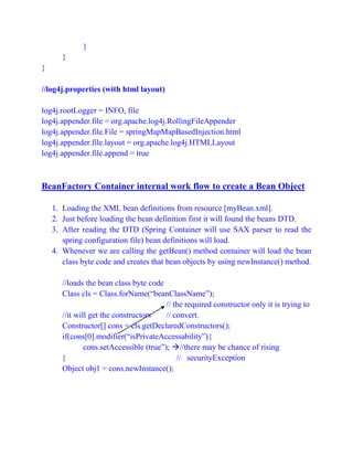 }
}
}
//log4j.properties (with html layout)
log4j.rootLogger = INFO, file
log4j.appender.file = org.apache.log4j.RollingFileAppender
log4j.appender.file.File = springMapMapBasedInjection.html
log4j.appender.file.layout = org.apache.log4j.HTMLLayout
log4j.appender.file.append = true
BeanFactory Container internal work flow to create a Bean Object
1. Loading the XML bean definitions from resource [myBean.xml].
2. Just before loading the bean definition first it will found the beans DTD.
3. After reading the DTD (Spring Container will use SAX parser to read the
spring configuration file) bean definitions will load.
4. Whenever we are calling the getBean() method container will load the bean
class byte code and creates that bean objects by using newInstance() method.
//loads the bean class byte code
Class cls = Class.forName(“beanClassName”);
// the required constructor only it is trying to
//it will get the constructors // convert.
Constructor[] cons = cls.getDeclaredConstructors();
if(cons[0].modifier(“isPrivateAccessability”){
cons.setAccessible (true”); //there may be chance of rising
} // securityException
Object obj1 = cons.newInstance();
 