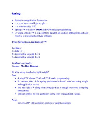 Spring:
 Spring is an application framework.
 It is open source and light weight.
 It is Non-invasive F/W.
 Spring F/W will allow POJO and POJI model programming.
 By using Spring F/W it is possible to develop all kinds of applications and also
possible to implements all type of logics.
Type: Spring is an Application F/W.
Versions:
1.x (jdk 1.3+)
2.x (compatible with jdk 1.5+)
3.x (compatible with jdk 1.6+)
Vendor: Interface21
Creator: Mr. Rod Jhonson
Q. Why spring is called as light-weight?
Ans.
 Spring F/W allows POJO and POJI model programming.
 To execute most of the spring application it doesn’t need the heavy weight
web/application servers.
 The basic jdk S/W along with Spring jar files is enough to execute the Spring
applications.
 Spring Supplies its own containers in the form of predefined classes.
Note:
Servlets, JSP, EJB containers are heavy weight containers.
 