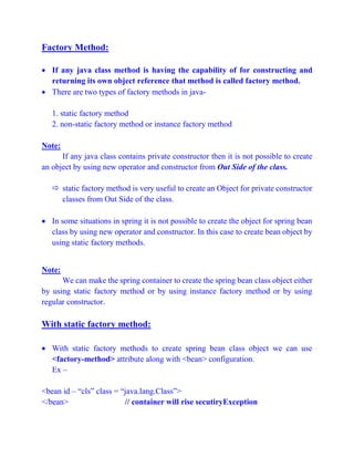 Factory Method:
 If any java class method is having the capability of for constructing and
returning its own object reference that method is called factory method.
 There are two types of factory methods in java-
1. static factory method
2. non-static factory method or instance factory method
Note:
If any java class contains private constructor then it is not possible to create
an object by using new operator and constructor from Out Side of the class.
 static factory method is very useful to create an Object for private constructor
classes from Out Side of the class.
 In some situations in spring it is not possible to create the object for spring bean
class by using new operator and constructor. In this case to create bean object by
using static factory methods.
Note:
We can make the spring container to create the spring bean class object either
by using static factory method or by using instance factory method or by using
regular constructor.
With static factory method:
 With static factory methods to create spring bean class object we can use
<factory-method> attribute along with <bean> configuration.
Ex –
<bean id – “cls” class = “java.lang.Class”>
</bean> // container will rise secutiryException
 