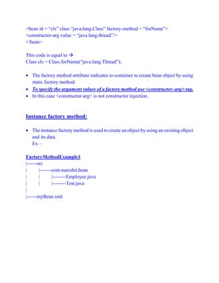 <bean id = “cls” class “java.lang.Class” factory-method = “forName”>
<constructor-arg value = “java.lang.thread”/>
</bean>
This code is equal to 
Class cls = Class.forName(“java.lang.Thread”);
 The factory method attribute indicates to container to create bean object by using
static factory method.
 To specify the argument values of a factory method use <constructor–arg> tag.
 In this case <constructor-arg> is not constructor injection.
Instance factory method:
 The instance factory method is used to create an object by using an existing object
and its data.
Ex –
FactoryMethodExample1
|------src
| |-------com.nareshit.bean
| | |--------Employee.java
| | |--------Test.java
|
|------myBean.xml
 