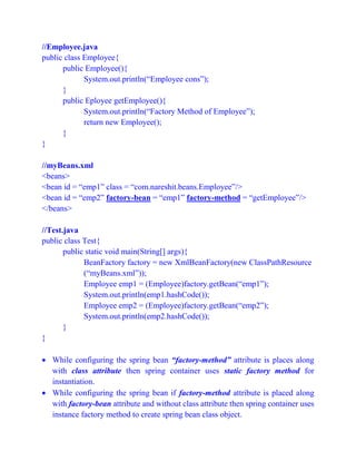 //Employee.java
public class Employee{
public Employee(){
System.out.println(“Employee cons”);
}
public Eployee getEmployee(){
System.out.println(“Factory Method of Employee”);
return new Employee();
}
}
//myBeans.xml
<beans>
<bean id = “emp1” class = “com.nareshit.beans.Employee”/>
<bean id = “emp2” factory-bean = “emp1” factory-method = “getEmployee”/>
</beans>
//Test.java
public class Test{
public static void main(String[] args){
BeanFactory factory = new XmlBeanFactory(new ClassPathResource
(“myBeans.xml”));
Employee emp1 = (Employee)factory.getBean(“emp1”);
System.out.println(emp1.hashCode());
Employee emp2 = (Employee)factory.getBean(“emp2”);
System.out.println(emp2.hashCode());
}
}
 While configuring the spring bean “factory-method” attribute is places along
with class attribute then spring container uses static factory method for
instantiation.
 While configuring the spring bean if factory-method attribute is placed along
with factory-bean attribute and without class attribute then spring container uses
instance factory method to create spring bean class object.
 