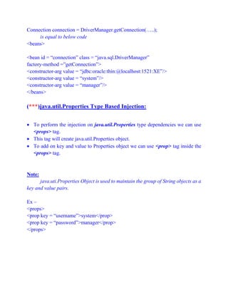 Connection connection = DriverManager.getConnection(…..);
is equal to below code
<beans>
<bean id = “connection” class = “java.sql.DriverManager”
factory-method =”getConnection”>
<constructor-arg value = “jdbc:oracle:thin:@localhost:1521:XE”/>
<constructor-arg value = “system”/>
<constructor-arg value = “manager”/>
</beans>
(***)java.util.Properties Type Based Injection:
 To perform the injection on java.util.Properties type dependencies we can use
<props> tag.
 This tag will create java.util.Properties object.
 To add on key and value to Properties object we can use <prop> tag inside the
<props> tag.
Note:
java.uti.Properties Object is used to maintain the group of String objects as a
key and value pairs.
Ex –
<props>
<prop key = “username”>system</prop>
<prop key = “password”>manager</prop>
</props>
 