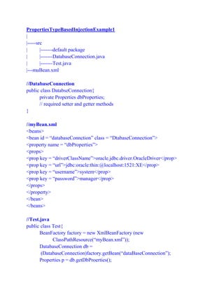PropertiesTypeBasedInjectionExample1
|
|-----src
| |-------default package
| |-------DatabaseConnection.java
| |-------Test.java
|---muBean.xml
//DatabaseConnection
public class DatabseConnection{
private Properties dbProperties;
// required setter and getter methods
}
//myBean.xml
<beans>
<bean id = “databaseConnction” class = “DtabaseConnection”>
<property name = “dbProperties”>
<props>
<prop key = “driverClassName”>oracle.jdbc.driver.OracleDriver</prop>
<prop key = “url”>jdbc:oracle:thin:@localhost:1521:XE</prop>
<prop key = “username”>system</prop>
<prop key = “password”>manager</prop>
</props>
</property>
</bean>
</beans>
//Test.java
public class Test{
BeanFactory factory = new XmlBeanFactory (new
ClassPathResource(“myBean.xml”));
DatabaseConnection db =
(DatabaseConnection)factory.getBean(“dataBaseConnection”);
Properties p = db.getDbProerties();
 