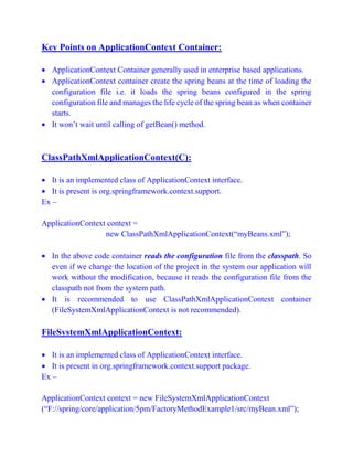 Key Points on ApplicationContext Container:
 ApplicationContext Container generally used in enterprise based applications.
 ApplicationContext container create the spring beans at the time of loading the
configuration file i.e. it loads the spring beans configured in the spring
configuration file and manages the life cycle of the spring bean as when container
starts.
 It won’t wait until calling of getBean() method.
ClassPathXmlApplicationContext(C):
 It is an implemented class of ApplicationContext interface.
 It is present is org.springframework.context.support.
Ex –
ApplicationContext context =
new ClassPathXmlApplicationContext(“myBeans.xml”);
 In the above code container reads the configuration file from the classpath. So
even if we change the location of the project in the system our application will
work without the modification, because it reads the configuration file from the
classpath not from the system path.
 It is recommended to use ClassPathXmlApplicationContext container
(FileSystemXmlApplicationContext is not recommended).
FileSystemXmlApplicationContext:
 It is an implemented class of ApplicationContext interface.
 It is present in org.springframework.context.support package.
Ex –
ApplicationContext context = new FileSystemXmlApplicationContext
(“F://spring/core/application/5pm/FactoryMethodExample1/src/myBean.xml”);
 