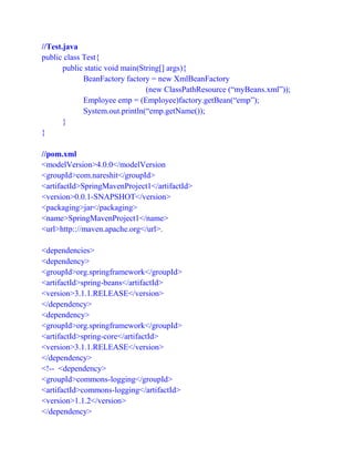//Test.java
public class Test{
public static void main(String[] args){
BeanFactory factory = new XmlBeanFactory
(new ClassPathResource (“myBeans.xml”));
Employee emp = (Employee)factory.getBean(“emp”);
System.out.println(“emp.getName());
}
}
//pom.xml
<modelVersion>4.0.0</modelVersion
<groupId>com.nareshit</groupId>
<artifactId>SpringMavenProject1</artifactId>
<version>0.0.1-SNAPSHOT</version>
<packaging>jar</packaging>
<name>SpringMavenProject1</name>
<url>http:://maven.apache.org</url>.
<dependencies>
<dependency>
<groupId>org.springframework</groupId>
<artifactId>spring-beans</artifactId>
<version>3.1.1.RELEASE</version>
</dependency>
<dependency>
<groupId>org.springframework</groupId>
<artifactId>spring-core</artifactId>
<version>3.1.1.RELEASE</version>
</dependency>
<!-- <dependency>
<groupId>commons-logging</groupId>
<artifactId>commons-logging</artifactId>
<version>1.1.2</version>
</dependency>
 