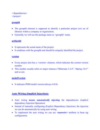</dependencies>
</project>
groupId
 The groupId element is supposed to identify a particular project (or) set of
libraries within a company or organization.
 Generally we will use the package name as <groupId> name.
artifactId
 It represents the actual name of the project.
 It combines with the groupId and should be uniquely identified the project.
version
 Every project also has a <version> element, which indicates the current version
number.
 This number usually refers to major releases (“Hibernate 3.2.4”, “Spring 3.0.1”
and so on).
modelVersion
 It indicates POM model version (always 4.0.0).
Auto Wiring (Implicit Injection):
 Auto wiring means automatically injecting the dependencies (implicit
dependency Injection Operation).
 Instead of manually configuring (Explicit Dependency Injection), the injection
we can do automatically by using auto wiring.
 To implement the auto wiring we can use <autowire> attribute in bean tag
configuration.
 