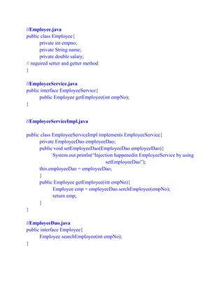//Employee.java
public class Employee{
private int empno;
private String name;
private double salary;
// required setter and getter method
}
//EmployeeService.java
public interface EmployeeService{
public Employee getEmployee(int empNo);
}
//EmployeeServiceImpl.java
public class EmployeeServiceImpl implements EmployeeService{
private EmployeeDao employeeDao;
public void setEmployeeDao(EmployeeDao employeeDao){
System.out.println(“Injection happenedin EmployeeService by using
setEmployeeDao”);
this.employeeDao = employeeDao;
}
public Employee getEmployee(int empNo){
Employee emp = employeeDao.serchEmployee(empNo);
return emp;
}
}
//EmployeeDao.java
public interface Employee{
Employee searchEmployee(int empNo);
}
 