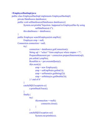 //EmployeeDaoImpl.java
public class EmployeeDaoImpl implements EmployeeDaoImpl{
private DataSource dataSource;
public void setDataSource(DataSource dataSource){
System.out.println(“Injection- happened in EmployeeDao by using
setDataSource(-)”);
this.dataSource = dataSource;
}
public Employee searchEmployee(int empNo){
Employee emp = null;
Connection connection = null;
try{
connection = dataSource.getConnection();
String sql = “select * form employee where empno = ?”;
PreparedStatement pst = connection.prepareStatement(sql);
pst.setInt(1,empNo);
ResultSet rs = pst.executeQuery();
if(rs.next()){
emp = new Employee();
emp = setEmpNo(rs.getInt(1));
emp = setName(rs.getString(2));
emp = setSalary(rs.getDouble(3));
}// end of if
}
catch(SQLExceptioin e){
e.printStackTrace();
}
finally{
try{
if(connection ==null){
connectin.close();
}
}
catch(SQLException se){
System.out.println(se);
 