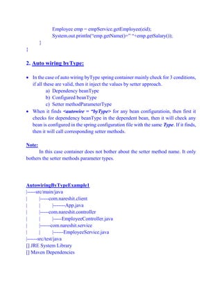 Employee emp = empService.getEmployee(eid);
System.out.println(“emp.getName()+” “+emp.getSalary());
}
}
2. Auto wiring byType:
 In the case of auto wiring byType spring container mainly check for 3 conditions,
if all these are valid, then it inject the values by setter approach.
a) Dependency beanType
b) Configured beanType
c) Setter methodParameterType
 When it finds <autowire = “byType> for any bean configuratioin, then first it
checks for dependency beanType in the dependent bean, then it will check any
bean is configured in the spring configuration file with the same Type. If it finds,
then it will call corresponding setter methods.
Note:
In this case container does not bother about the setter method name. It only
bothers the setter methods parameter types.
AutowiringByTypeExample1
|-----src/main/java
| |-----com.nareshit.client
| | |-------App.java
| |-----com.nareshit.controller
| | |-----EmployeeController.java
| |------com.nareshit.service
| | |------EmployeeService.java
|------src/test/java
[] JRE System Library
[] Maven Dependencies
 