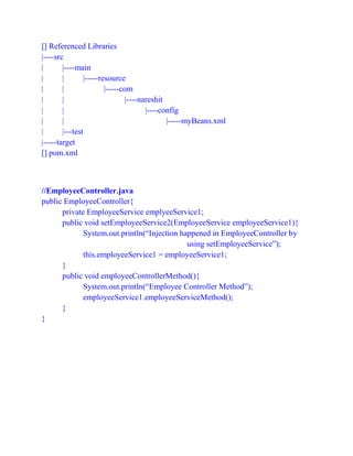 [] Referenced Libraries
|----src
| |----main
| | |-----resource
| | |-----com
| | |----nareshit
| | |----config
| | |-----myBeans.xml
| |---test
|-----target
[] pom.xml
//EmployeeController.java
public EmployeeController{
private EmployeeService emplyeeService1;
public void setEmployeeService2(EmployeeService employeeService1){
System.out.println(“Injection happened in EmployeeController by
using setEmployeeService”);
this.employeeService1 = employeeService1;
}
public void employeeControllerMethod(){
System.out.println(“Employee Controller Method”);
employeeService1.employeeServiceMethod();
}
}
 