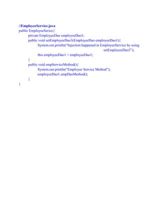 //EmployeeService.java
public EmployeeSerice{
private EmployeeDao employeeDao1;
public void setEmployeeDao3(EmployeeDao employeeDao1){
System.out.println(“Injection happened in EmployeeService by using
setEmployeeDao3”);
this.employeeDao1 = employeeDao1;
}
public void empServiceMethod(){
System.out.println(“Employee Service Method”);
employeeDao1.empDaoMethod();
}
}
 