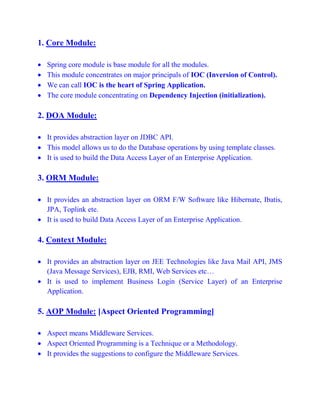 1. Core Module:
 Spring core module is base module for all the modules.
 This module concentrates on major principals of IOC (Inversion of Control).
 We can call IOC is the heart of Spring Application.
 The core module concentrating on Dependency Injection (initialization).
2. DOA Module:
 It provides abstraction layer on JDBC API.
 This model allows us to do the Database operations by using template classes.
 It is used to build the Data Access Layer of an Enterprise Application.
3. ORM Module:
 It provides an abstraction layer on ORM F/W Software like Hibernate, Ibatis,
JPA, Toplink ete.
 It is used to build Data Access Layer of an Enterprise Application.
4. Context Module:
 It provides an abstraction layer on JEE Technologies like Java Mail API, JMS
(Java Message Services), EJB, RMI, Web Services etc…
 It is used to implement Business Login (Service Layer) of an Enterprise
Application.
5. AOP Module: [Aspect Oriented Programming]
 Aspect means Middleware Services.
 Aspect Oriented Programming is a Technique or a Methodology.
 It provides the suggestions to configure the Middleware Services.
 