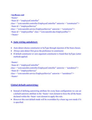 //myBeans.xml
<beans>
<bean id = “employeeController”
class = “com.nareshit.controller.EmployeeController” autowire = “constructor”/>
<bean id = “employeeService”
class = “com.nareshit.service.EmployeeService” autowire = “constructor”/>
<bean id = “employeeDao” class =”com.nareshit.dao.EmployeeDao”/>
</beans>
4. Auto wiring autodetect:
 Auto-detect choose constructor or byType through injection of the bean classes.
 Always auto-detect first gives the preference to constructor.
 If default constructor or zero argument constructor is found then byType (setter
method) applied.
<beans>
<bean id = “employeeController”
class = “com.nareshit.controller.EmployeeController” autowire = “autodetect”/>
<bean id = “employeeService”
class = “com.nareshit.service.EmployeeService” autowire = “autodetect”/>
<beans>
Global default-autowiring:
 Instead of defining autowiring attribute for every bean configuration we can set
a default-autowire attribute in the <beans> root element to force the all the beans
declared within the <bean> root element to apply this rule.
 However this root default mode will be overridden by a bean tag own mode if it
is specified.
 