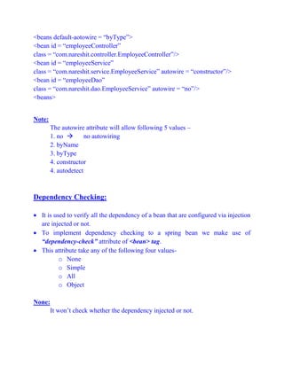 <beans default-aotowire = “byType”>
<bean id = “employeeController”
class = “com.nareshit.controller.EmployeeController”/>
<bean id = “employeeService”
class = “com.nareshit.service.EmployeeService” autowire = “constructor”/>
<bean id = “employeeDao”
class = “com.nareshit.dao.EmployeeService” autowire = “no”/>
<beans>
Note:
The autowire attribute will allow following 5 values –
1. no  no autowiring
2. byName
3. byType
4. constructor
4. autodetect
Dependency Checking:
 It is used to verify all the dependency of a bean that are configured via injection
are injected or not.
 To implement dependency checking to a spring bean we make use of
“dependency-check” attribute of <bean> tag.
 This attribute take any of the following four values-
o None
o Simple
o All
o Object
None:
It won’t check whether the dependency injected or not.
 