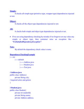 Simple:
It checks all simple type (primitive type, wrapper type) dependencies injected
or not.
Object:
It checks all the object type dependencies injected or not.
All:
It checks both simple and object type dependencies injected or not.
 If we are using dependency checking by mistake if we forget to set any value any
simple or object type, then container raise an exception like –
“UnSatisfiedDependencyException”.
Note:
By default the dependency check value is none.
DependencyCheckingExample
|----src
|-----default
|------Address.java
|------Student.java
|------Test.java
//Address.java
public class Address{
private String city;
//required setter and getters
}
//Student.java
public class Student{
private int studentId;
private String name;
private Address address;
 