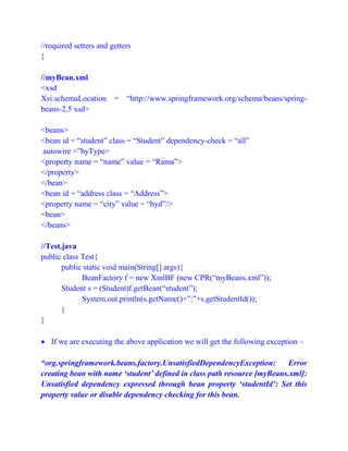 //required setters and getters
}
//myBean.xml
<xsd
Xsi:schemaLocation = “http://www.springframework.org/schema/beans/spring-
beans-2.5 xsd>
<beans>
<bean id = “student” class = “Student” dependency-check = “all”
autowire =”byType>
<property name = “name” value = “Rama”>
</property>
</bean>
<bean id = “address class = “Address”>
<property name = “city” value = “hyd”/>
<bean>
</beans>
//Test.java
public class Test{
public static void main(String[] args){
BeanFactory f = new XmlBF (new CPR(“myBeans.xml”));
Student s = (Student)f.getBean(“student”);
System.out.println(s.getName()+”:”+s.getStudentId());
}
}
 If we are executing the above application we will get the following exception –
“org.springframework.beans.factory.UnsatisfiedDependencyException: Error
creating bean with name ‘student’ defined in class path resource [myBeans.xml]:
Unsatisfied dependency expressed through bean property ‘studentId’: Set this
property value or disable dependency checking for this bean.
 