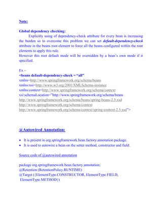 Note:
Global dependency checking:
Explicitly using of dependency-check attribute for every bean is increasing
the burden so to overcome this problem we can set default-dependency-check
attribute in the beans root element to force all the beans configured within the root
elements to apply this rule.
However this root default mode will be overridden by a bean’s own mode if it
specified.
Ex –
<beans default-dependency-check = “all”
xmlns=http://www.springframework.org/schema/beans
xmlns:xsi=http://www.w3.org/2001/XMLSchema-instance
xmlns:context=http://www.springframework.org/schema/context
xsi:schemaLocation=”http://www.springframework.org/schema/beans
http://www.springframework.org/schema/beans/spring-beans-2.5.xsd
http://www.springframework.org/schema/context
http://www.springframework.org/schema/context/spring-context-2.5.xsd”>
@Autowired Annotation:
 It is present in org.springframework.bean.factory.annotation package.
 It is used to autowire a bean on the setter method, constructor and field.
Source code of @autowired annotation
package org.springframework.bean.factory.annotation;
@Retention (RetentionPolicy.RUNTIME)
@Target ({ElementType.CONSTRUCTOR, ElementType.FIELD,
ElementType.METHOD})
 