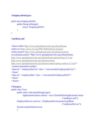 //EmployeeDAO.java
publi class EmployeeDAO{
public String toString(){
return “EmployeeDAO”;
}
}
//myBean.xml
<beans xmlns=http://www.springframework.org/schema/beans
xmlns:xsi=http://www.w3.org/2001/XMLSchema-instance
xmlns:context=http://www.springframework.org/schema/context
xsi:schemaLocation=”http://www.springframework.org/schema/beans
http://www.springframework.org/schema/beans/spring-beans-2.5.xsd
http://www.springframework.org/schema/context
http://www.springframework.org/schema/context/spring-context-2.5.xsd”>
<context:annotation-config/>
<bean id = “employeeService” class = “com.nareshit.EmployeeService”>
</bean>
<bean id = “employeeDao” class = “com.nareshit.EmployeeDAO”>
</bean>
</beans>
//Test.java
public class Test{
public static void main(String[] args){
ApplicationContext context = new ClassPathXmlApplicationContext
(“myBeans.xml”);
EmployeeService eservice = (EmployeeService)context.getBean
(“employeeService”);
System.out.println(eservice);
}
 