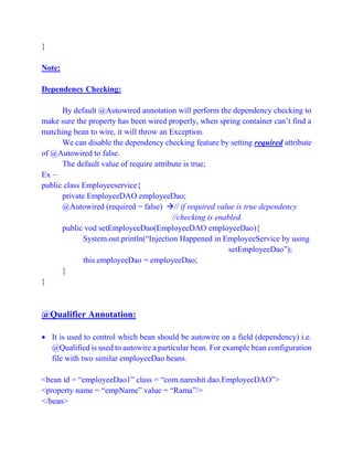 }
Note:
Dependency Checking:
By default @Autowired annotation will perform the dependency checking to
make sure the property has been wired properly, when spring container can’t find a
matching bean to wire, it will throw an Exception.
We can disable the dependency checking feature by setting required attribute
of @Autowired to false.
The default value of require attribute is true;
Ex –
public class Employeeservice{
private EmployeeDAO employeeDao;
@Autowired (required = false) // if required value is true dependency
//checking is enabled.
public vod setEmployeeDao(EmployeeDAO employeeDao){
System.out.println(“Injection Happened in EmployeeService by using
setEmployeeDao”);
this.employeeDao = employeeDao;
}
}
@Qualifier Annotation:
 It is used to control which bean should be autowire on a field (dependency) i.e.
@Qualified is used to autowire a particular bean. For example bean configuration
file with two similar employeeDao beans.
<bean id = “employeeDao1” class = “com.nareshit.dao.EmployeeDAO”>
<property name = “empName” value = “Rama”/>
</bean>
 