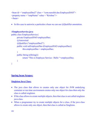 <bean id = “employeeDao2” class = “com.nareshit.dao.EmployeeDAO”>
<property name = “empName” value = “Krishna”/>
</bean>
 In this case to autowire a particular a bean we can use @Qualifier annotation.
//EmployeeService.java
public class EmployeeService{
private EmployeeDAO employeeDao;
@Autowired
@Qualifier (“employeeDao2”)
public void setEmployeeDao (EmployeeDAO employeeDao){
this.employeeDao = employeeDao;
}
public String toString(){
return “This is Employee Service : Hello “+employeeDao;
}
}
Spring bean Scopes:
Singleton Java Class:
 The java class that allows to creates only one object for JVM underlying
container or run time environment creates only one object for class then only the
class is called singleton.
 If the class allows to create multiple objects, then that class is not called singleton
java class.
 When a programmer try to create multiple objects for a class, if the java class
allows to create only one object, then that class is called as Singleton.
src
 