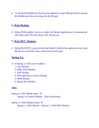  To divide the Middleware Services from Business Logic (BLogic) and to execute
the Middleware Services along with the BLogic.
6. Web Module:
 Spring Web module is given to make the Spring Applications to communicate
with other web F/Ws like Struts, JSF, Wicket etc…
7. Web MVC Module:
 Spring Web MVC is given to develop Model 2 architecture applications by using
Spring own controller classes and custom action tags.
Spring 2.x:
 In Spring 2.x there are 6 modules…
1. Core Module
2. JDBC/DAO Module
3. AOP Module
4. JEE/Application Context Module
5. ORM Module
6. Spring Web Module
Note:
Spring 2.x JEE Module mean 
Spring 1.x Context Module + Misc information
Spring 2.x Web Module means 
Spring 1.x Web Module + Spring 1.x Web MVC Module
 