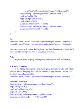 new ClassPathXmlApplicationContext(“myBeans.xml”);
Employee emp1 = (Employee)context.getBean(“emp”);
emp1.setEmpNo(111);
emp1.setEmpName(“Rama”);
emp1.setSalary(3000);
System.out.println(“emp1: ”+emp1);
Employee emp2 = (Employee)context.getBean(“emp”);
System.out.println(“emp2: “+emp2);
}
}
Ex –
<bean id = “emp1” class = “com.nareshit.bean.Employee” scope = “singleton”/>
<bean id = “emp2” class = “com.nareshit.bean.Employee” scope = “singleton”/>
Here two instance will created for Employee class, here bean (scope = “singleton”)
never make the spring bean class as a singleton java class.
Note:
Singleton beans in spring and singleton design pattern both are different.
1. Scope = Prototype:
If the Spring bean scope = prototype spring container creates and returns
multiple objects for spring bean class for multiple factory.getBean() method call.
Ex- in spring configuration file
<bean id = “emp1” class = “com.nareshit.bean.Employee” scope = “prototyoe”/>
In client Application
Employee emp1 = (Employee)context.getBean(“emp1”);
emp1.setEmpNo(102);
emp1.setEmpName(“rama”);
emp1.setSalary(3000);
Employee emp2 = (Employee)context.getBean(“emp2”);
System.out.println(emp1); //102 rama 3000
 