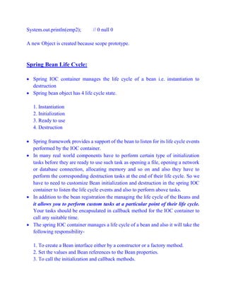 System.out.println(emp2); // 0 null 0
A new Object is created because scope prototype.
Spring Bean Life Cycle:
 Spring IOC container manages the life cycle of a bean i.e. instantiation to
destruction
 Spring bean object has 4 life cycle state.
1. Instantiation
2. Initialization
3. Ready to use
4. Destruction
 Spring framework provides a support of the bean to listen for its life cycle events
performed by the IOC container.
 In many real world components have to perform certain type of initialization
tasks before they are ready to use such task as opening a file, opening a network
or database connection, allocating memory and so on and also they have to
perform the corresponding destruction tasks at the end of their life cycle. So we
have to need to customize Bean initialization and destruction in the spring IOC
container to listen the life cycle events and also to perform above tasks.
 In addition to the bean registration the managing the life cycle of the Beans and
it allows you to perform custom tasks at a particular point of their life cycle.
Your tasks should be encapsulated in callback method for the IOC container to
call any suitable time.
 The spring IOC container manages a life cycle of a bean and also it will take the
following responsibility-
1. To create a Bean interface either by a constructor or a factory method.
2. Set the values and Bean references to the Bean properties.
3. To call the initialization and callback methods.
 