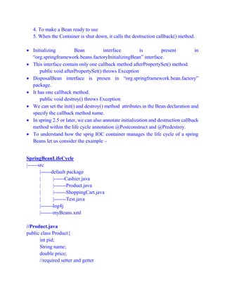 4. To make a Bean ready to use
5. When the Container is shut down, it calls the destruction callback() method.
 Initializing Bean interface is present in
“org.springframework.beans.factoryInitializingBean” interface.
 This interface contain only one callback method afterPropertySet() method.
public void afterPropertySet() throws Exception
 DisposalBean interface is presen in “org.springframework.bean.factory”
package.
 It has one callback method.
public void destroy() throws Exception
 We can set the init() and destroy() method attributes in the Bean declaration and
specify the callback method name.
 In spring 2.5 or later, we can also annotate initialization and destruction callback
method within the life cycle annotation @Postconstruct and @Predestroy.
 To understand how the sprig IOC container manages the life cycle of a spring
Beans let us consider the example –
SpringBeanLifeCycle
|------src
|------default package
| |------Cashier.java
| |-------Product.java
| |-------ShoppingCart.java
| |-------Test.java
|-------log4j
|-------myBeans.xml
//Product.java
public class Product{
int pid;
String name;
double price;
//required setter and getter
 