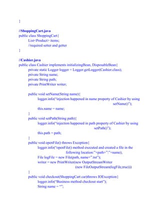 }
//ShoppingCart.java
public class ShoppingCart{
List<Product> items;
//required setter and getter
}
//Cashier.java
public class Cashier implements initializingBean, DisposableBean{
private static Logger logger = Logger.getLogger(Cashier.class);
private String name;
private String path;
private PrintWriter writer;
public void setName(String name){
logger.info(“injection happened in name property of Cashier by using
setName()”);
this.name = name;
}
public void setPath(String path){
logger.info(“injection happened in path property of Cashier by using
setPath()”);
this.path = path;
}
public void openFile() throws Exception{
logger.info(“openFile() method executed and created a file in the
following location:”+path+”:”+name);
File logFile = new File(path, name+”.txt”);
writer = new PrintWriter(new OutputStreamWriter
(new FileOutputStream(logFile,true)))
}
public void checkout(ShoppingCart car)throws IOException{
logger.info(“Business method checkout start”);
String name = “”;
 