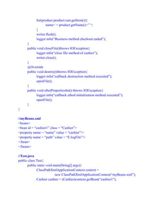 for(product product:cart.getItem()){
name+ = product.getName()+” “;
}
writer.flush();
logger.info(“Business method checkout ended”);
}
public void closeFile()throws IOException{
logger.info(“close file method of cashier”);
writer.close();
}
@Override
public void destroy()throws IOException{
logger.info(“callback destruction method executed”);
openFile();
}
public void afterPropertiesSet() throws IOException{
logger.info(“callback ethod initialization method executed”);
openFile();
}
}
//myBeans.xml
<beans>
<bean id = “cashier1” class = “Cashier”>
<property name = “name” value = “cashier”/>
<property name = “path” value = “E:logFile”/>
</bean>
</beans>
//Test.java
public class Test{
public static void main(String[] args){
ClassPathXmlApplicationContext context =
new ClassPathXmlApplicationContext(“myBeans.xml”);
Cashier cashier = (Cashier)context.getBean(“cashier1”);
 