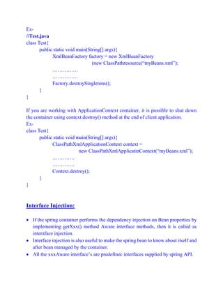 Ex-
//Test.java
class Test{
public static void main(String[] args){
XmlBeanFactory factory = new XmlBeanFactory
(new ClassPathresource(“myBeans.xml”);
……………
……………
Factory.destroySingletons();
}
}
If you are working with ApplicationContext container, it is possible to shut down
the container using context.destroy() method at the end of client application.
Ex-
class Test{
public static void main(String[] args){
ClassPathXmlApplicationContext context =
new ClassPathXmlApplicatinContext(“myBeans.xml”);
………….
………….
Context.destroy();
}
}
Interface Injection:
 If the spring container performs the dependency injection on Bean properties by
implementing getXxx() method Aware interface methods, then it is called as
interaface injection.
 Interface injection is also useful to make the spring bean to know about itself and
after bean managed by the container.
 All the xxxAware interface’s are predefinec interfaces supplied by spring API.
 