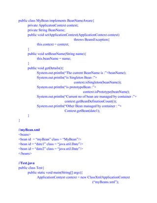 public class MyBean implements BeanNameAware{
private ApplicatonContext context;
private String BeanName;
public void setApplicationContext(ApplicationContext context)
throws BeansException{
this.context = context;
}
public void setBeanName(String name){
this.beanName = name;
}
public void getDetails(){
System.out.println(“The current BeanName is :”+beanName);
System.out.println(“is Singleton Bean :”+
context.isSingleton(beanName));
System.out.println(“is prototypeBean :”+
context.isPrototype(beanName);
System.out.println(“Current no of bean are managed by container :”+
context.getBeanDefinationCount());
System.out.println(“Other Bean managed by container : “+
Context.getBean(date1);
}
}
//myBean.xml
<beans>
<bean id = “myBean” class = “MyBean”/>
<bean id = “date1” class = “java.util.Date”/>
<bean id = “date2” class = “java.util.Date”/>
</beans>
//Test.java
public class Test{
public static void main(String[] args){
ApplicationContext context = new ClassXmlApplicationContext
(“myBeans.xml”);
 