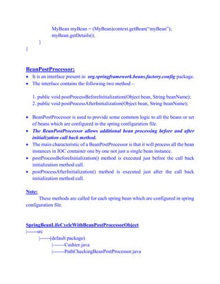MyBean myBean = (MyBean)context.getBean(“myBean”);
myBean.getDetails();
}
}
BeanPostProcessor:
 It is an interface present in org.springframework.beans.factory.config package.
 The interface contains the following two method –
1. public void postProcessBeforeInitialization(Object bean, String beanName);
2. public void postProcessAfterInitialization(Object bean, String beanName);
 BeanPostProcessor is used to provide some common logic to all the beans or set
of beans which are configured in the spring configuration file.
 The BeanPostProcessor allows additional bean processing before and after
initialization call back method.
 The main characteristic of a BeanPostProcessor is that it will process all the bean
instances in IOC container one by one not just a single bean instance.
 postProcessBeforeInitialization() method is executed just before the call back
initialization method call.
 postProcessAfterInitialization() method is executed just after the call back
initialization method call.
Note:
These methods are called for each spring bean which are configured in spring
configuration file.
SpringBeanLifeCycleWithBeanPostProcessorObject
|------src
|------(default package)
|-------Cashier.java
|-------PathCheckingBeanPostProcessor.java
 