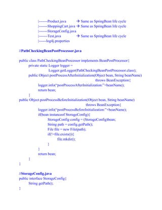|-------Product.java  Same as SpringBean life cycle
|-------ShoppingCart.java  Same as SpringBean life cycle
|-------StorageConfig.java
|-------Test.java  Same as SpringBean life cycle
|------log4j.properties
//PathCheckingBeanPostProcessor.java
public class PathCheckingBeanProcessor implements BeanPostProcessor{
private static Logger logger =
Logger.getLogger(PathCheckingBeanPostProcessor.class);
public Object postProcessAfterInitialization(Object bean, String beanName)
throws BeanException{
logger.info(“postProcessAfterInitialization:”+beanName);
return bean;
}
public Object postProcessBeforeInitialization(Object bean, String beanName)
throws BeanException{
logger.info(“postProcessBeforeInitialization:”+beanName);
if(bean instanceof StorageConfig){
StorageConfig config = (StorageConfig)bean;
String path = config.getPath();
File file = new File(path);
if(!=file.exists()){
file.mkdir();
}
}
return bean;
}
}
//StorageConfig.java
public interface StorageConfig{
String getPath();
}
 