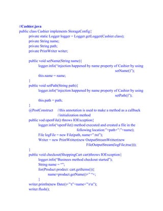 //Cashier.java
public class Cashier implements StorageConfig{
private static Logger logger = Logger.getLogger(Cashier.class);
private String name;
private String path;
private PrintWriter writer;
public void setName(String name){
logger.info(“injection happened by name property of Cashier by using
setName()”);
this.name = name;
}
public void setPath(String path){
logger.info(“injection happened by name property of Cashier by using
setPath()”);
this.path = path;
}
@PostConstruct //this annotation is used to make a method as a callback
//initialization method
public vod openFile() throws IOException{
logger.info(“openFile() method executed and created a file in the
following location:”+path+”:”+name);
File logFile = new File(path, name+”.txt”);
Writer = new PrintWritter(new OutputStreamWritter(new
FileOutputStream(logFile,true)));
}
public void checkout(ShoppingCart cart)throws IOException{
logger.info(“Businees method checkout started”);
String name = “”;
for(Product prodect: cart.getItems()){
name+product.getName()+” “+;
}
writer.println(new Date()+”t”+name+”rn”);
writer.flush();
 