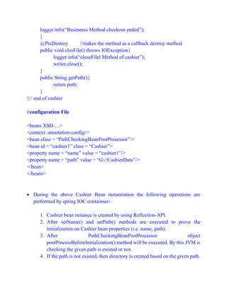 logger.info(“Busineess Method checkout ended”);
}
@PreDestroy //makes the method as a callback destroy method
public void closFile() throws IOException{
logger.info(“closeFilel Method of cashier”);
writer.close();
}
public String getPath(){
return path;
}
}// end of cashier
//configuration File
<beans XSD….>
<context: annotation-config/>
<bean class = “PathCheckingBeanPostProcessor”/>
<bean id = “cashier1” class = “Cashier”>
<property name = “name” value = “cashier1”/>
<property name = “path” value = “G://CashierData”/>
</bean>
</beans>
 During the above Cashier Bean instantiation the following operations are
performed by spring IOC containser-
1. Cashier bean instance is created by using Reflection-API.
2. After setName() and setPath() methods are executed to prove the
initialization on Cashier bean properties (i.e. name, path).
3. After PathCheckingBeanPostProcessor object
postProcessBeforeInitialization() method will be executed. By this JVM is
checking the given path is existed or not.
4. If the path is not existed, then directory is created based on the given path.
 