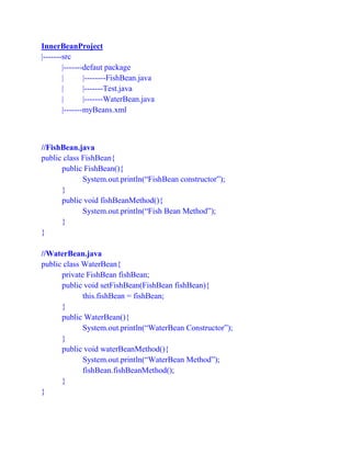 InnerBeanProject
|-------src
|-------defaut package
| |--------FishBean.java
| |-------Test.java
| |-------WaterBean.java
|-------myBeans.xml
//FishBean.java
public class FishBean{
public FishBean(){
System.out.println(“FishBean constructor”);
}
public void fishBeanMethod(){
System.out.println(“Fish Bean Method”);
}
}
//WaterBean.java
public class WaterBean{
private FishBean fishBean;
public void setFishBean(FishBean fishBean){
this.fishBean = fishBean;
}
public WaterBean(){
System.out.println(“WaterBean Constructor”);
}
public void waterBeanMethod(){
System.out.println(“WaterBean Method”);
fishBean.fishBeanMethod();
}
}
 