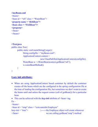 //myBeans.xml
<beans>
<bean id = “wb” class = “WaterBean”>
<property name = “fishBean”>
<bean class = “FishBean”/>
</property>
</bean>
</beans>
//Test.java
public class Test{
public static void main(String[] args(){
String configfile = “myBeans.xml”;
ApplicationContext context =
new ClassPathXmlApplicationContext(configfile);
WaterBean w = (WaterBean)context.getBean(“wb”);
w.waterBeanMethod();
}
}
Lazy init attribute:
 When are using ApplicationContext based container by default the container
creates all the beans which are the configured in the spring configuration file at
the time of loading the configuration file, but sometimes we don’t want to create
the beans until and unless the request comes (call of getBean()) for a particular
bean.
 This can be achieved with the lazy-init attribute of <bean> tag.
Ex –
<beans>
<bean id = “emp” class = “com.nareshit.Employee”
lazy-init = “true”> |-------the Employee object will create whenever
</bean> we are calling getBean(“emp”) method
 